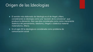 Origen de las Ideologias
 El sentido más elaborado de ideología es el de Hegel y Marx,
considerando la ideología como una "escisión de la conciencia", que
produce la alienación, bien sea ésta considerada como como meramente
dialéctica del pensamiento, idealismo, (Hegel) o dialéctica material
materialismo, (Marx).
 En el siglo XX la ideología es considerada como problema de
comunicación social
 