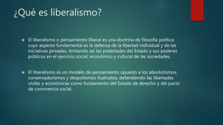 ¿Qué es liberalismo?
 El liberalismo o pensamiento liberal es una doctrina de filosofía política
cuyo aspecto fundamental es la defensa de la libertad individual y de las
iniciativas privadas, limitando así las potestades del Estado y sus poderes
públicos en el ejercicio social, económico y cultural de las sociedades.
 El liberalismo es un modelo de pensamiento opuesto a los absolutismos,
conservadurismos y despotismos ilustrados, defendiendo las libertades
civiles y económicas como fundamento del Estado de derecho y del pacto
de convivencia social.
 