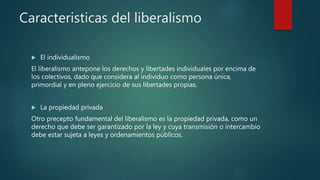 Caracteristicas del liberalismo
 El individualismo
El liberalismo antepone los derechos y libertades individuales por encima de
los colectivos, dado que considera al individuo como persona única,
primordial y en pleno ejercicio de sus libertades propias.
 La propiedad privada
Otro precepto fundamental del liberalismo es la propiedad privada, como un
derecho que debe ser garantizado por la ley y cuya transmisión o intercambio
debe estar sujeta a leyes y ordenamientos públicos.
 