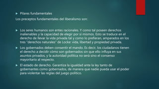  Pilares fundamentales
Los preceptos fundamentales del liberalismo son:
 Los seres humanos son entes racionales. Y como tal poseen derechos
inalienables y la capacidad de elegir por sí mismos. Esto se traduce en el
derecho de llevar la vida privada tal y como lo prefieran, amparados en los
tres “derechos naturales” de Locke: vida, libertad y propiedad privada.
 Los gobernados deben consentir el mando. Es decir, los ciudadanos tienen
el derecho a decidir cómo son gobernados sin que ello influya en sus
asuntos privados, y la autoridad política no será sino el consenso
mayoritario al respecto.
 El estado de derecho. Garantiza la igualdad ante la ley tanto de
gobernantes como gobernados, de manera que nadie pueda usar el poder
para violentar las reglas del juego político.
 