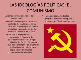 LAS IDEOLOGÍAS POLÍTICAS: EL
COMUNISMO
Las características principales del
comunismo son:
- Abolición de la propiedad privada y
por tanto del capitalismo, siendo
sustituida por la propiedad común
a través de nacionalizaciones (las
empresas son todas del Estado).
-Defensa de la dictadura del
proletariado. El Estado ha de
establecer una dictadura dirigida
por la élite del Partido Comunista
que ha de encargarse de mejorar el
nivel de vida de los trabajadores
(aunque hoy en día muchos
comunistas no lo defienden).
• -Igualdad social. Todas las
personas deben de ser iguales
socialmente. Sin ricos ni pobres.
 