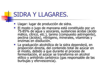 SIDRA Y LLAGARES.
   Llagar: lugar de producción de sidra.
   El mosto o jugo de manzana está constituido por un
    75-85% de agua y azúcares, sustancias ácidas (ácido
    málico, cítrico, etc.), tanino (compuesto astringente),
    pectina (ácidos), nitrógeno, minerales, vitaminas y
    enzimas en disolución.
   La graduación alcohólica de la sidra dependerá, en
    proporción directa, del contenido total de azúcar en
    el mosto, debido a que durante el proceso de
    fermentación, el azúcar se transforma en alcohol
    etílico y anhídrido carbónico (gas responsable de las
    burbujas y efervescencia).
 