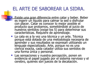 EL ARTE DE SABOREAR LA SIDRA.
   Existe una gran diferencia entre catar y beber. Beber
    es ingerir un líquido para calmar la sed o disfrutar
    con placer. Catar es conocer lo mejor posible el
    producto que probamos, sometiéndole al juicio de
    nuestros sentidos (exige los 5) para determinar sus
    características. Requiere de aprendizaje.
   La cata es a la vez una técnica y un arte. Técnica
    porque está dotada de una metodología necesaria de
    aprender y sus resultados se expresan utilizando un
    lenguaje especializado. Arte, porque no es una
    ciencia exacta, cada catador utiliza sus sentidos de
    una forma única y personal.
   Las sensaciones y nuestra percepción, ponen en
    evidencia el papel jugado por el sistema nervioso y el
    cerebro, quienes son jueces de la decatación.
 