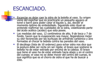 ESCANCIADO.
   Escanciar es dejar caer la sidra de la botella al vaso. Su origen
    viene del espichar que es practicarle un pequeño agujero al
    tonel o barril para poder catar el líquido y, así, decidir el
    momento óptimo de embotellado. Siguiendo este ritual se
    pretende reafirmar las cualidades de la sidra, volatilizando parte
    del ácido acético (acidez) que esta posee.
   Las medidas del vaso, 12 centímetros de alto, 9 de boca y 7 de
    fondo, hacen que la evaporación sea mayor, llegándonos mejor
    su olor favorecido por las burbujas de anhídrido carbónico y aire
    formadas al chocar la bebida contra las paredes del vaso.
   El decálogo (lista de 10 ordenes) para echar sidra nos dice que
    la postura debe ser recta sin ser rígida; el brazo que sostiene la
    botella ha de estar estirado por encima de la cabeza. El brazo
    que tiene el vaso ha de estar estirado hacia abajo y en el centro
    del cuerpo; el vaso no se debe mover del centro del cuerpo, lo
    que significa que es el chorro de sidra el que ha de buscar a
    este.
 