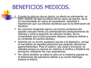 BENEFICIOS MEDICOS.
   Cuando la sidra es rica en tanino, su efecto es astringente, es
    decir, estriñe; de aquí su efecto útil en casos de diarrea. Se la
    ha recomendado en casos de reumatismo, obesidad e
    hipertensión (por sus efectos diuréticos que es la eliminación de
    líquidos).
   Su consumo moderado ejerce una función protectora del
    aparato vascular frente a la arteriosclerosis (endurecimiento de
    arterias) y evita la aparición de cálculos renales. Se ha
    comprobado que la sidra previene ataques cardiacos debido a
    su contenido en pectina (ácidos).
   Además por su acción eupéptica (ayuda a la digestión), corrige
    el mal aliento en aquellas personas que padecen afecciones
    gastrointestinales. Para el catarro, sea nasal o bronquial, se
    utilizaba porque su riqueza en vitamina A tonifica y fortalece los
    bronquios, limpiando las vías respiratorias.
   Por último también se utilizó la sidra en la medicina popular en
    el tratamiento del paludismo debido a su acción febrífuga
    (reduce la fiebre).
 