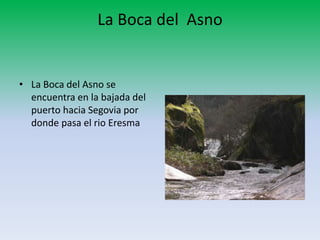 La Boca del Asno
• La Boca del Asno se
encuentra en la bajada del
puerto hacia Segovia por
donde pasa el rio Eresma
 