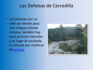 Las Dehesas de Cercedilla
• Las Dehesas son un
valle por donde pasa
una antigua calzada
romana, también hay
unas piscinas naturales
y un lugar de escalada.
Es visitada por multitud
de turistas
 