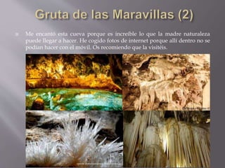  Me encantó esta cueva porque es increíble lo que la madre naturaleza
puede llegar a hacer. He cogido fotos de internet porque allí dentro no se
podían hacer con el móvil. Os recomiendo que la visitéis.
 