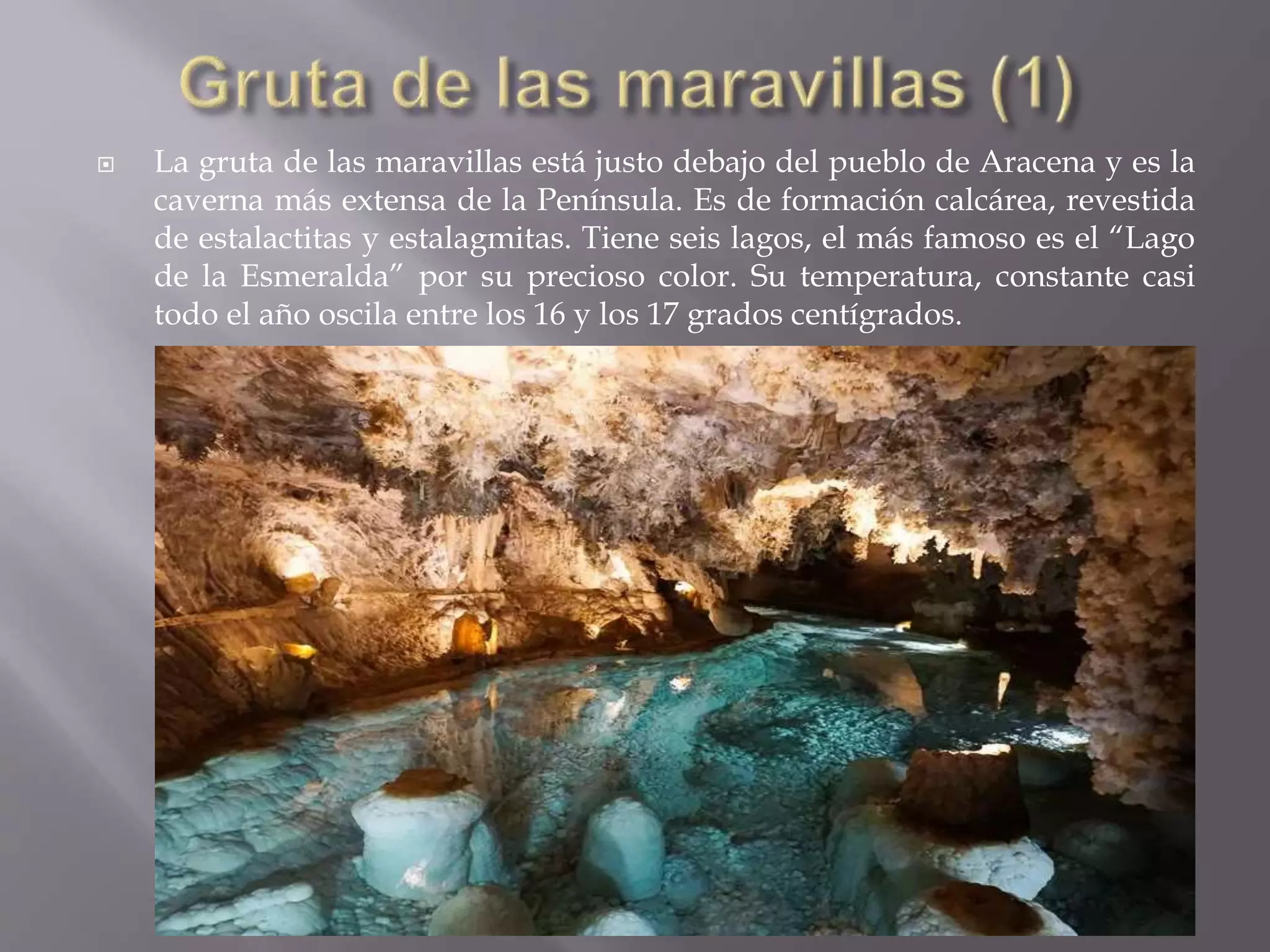  La gruta de las maravillas está justo debajo del pueblo de Aracena y es la
caverna más extensa de la Península. Es de formación calcárea, revestida
de estalactitas y estalagmitas. Tiene seis lagos, el más famoso es el “Lago
de la Esmeralda” por su precioso color. Su temperatura, constante casi
todo el año oscila entre los 16 y los 17 grados centígrados.
 