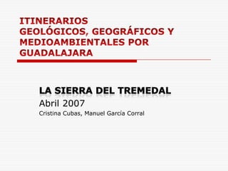 ITINERARIOS GEOLÓGICOS, GEOGRÁFICOS Y MEDIOAMBIENTALES POR GUADALAJARA LA SIERRA DEL TREMEDAL Abril 2007 Cristina Cubas, Manuel García Corral 