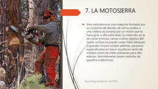 7. LA MOTOSIERRA
 Una motosierra es una máquina formada por
un conjunto de dientes de sierra unidos a
una cadena accionada por un motor que la
hace girar a alta velocidad. Su intención es la
de cortar troncos, ramas u otros objetos del
cueto, incluso se puede cortar hielo (bloques
o grandes trozos) existen además, personas
especializadas en hacer esculturas tanto de
madera como de hielo utilizando para ello
aderras. Normalmente tienen motores de
gasolina o eléctricos.
Sarai Miguel Gómez 1A BTO
 