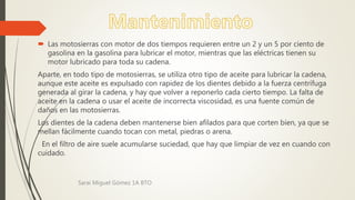  Las motosierras con motor de dos tiempos requieren entre un 2 y un 5 por ciento de
gasolina en la gasolina para lubricar el motor, mientras que las eléctricas tienen su
motor lubricado para toda su cadena.
Aparte, en todo tipo de motosierras, se utiliza otro tipo de aceite para lubricar la cadena,
aunque este aceite es expulsado con rapidez de los dientes debido a la fuerza centrífuga
generada al girar la cadena, y hay que volver a reponerlo cada cierto tiempo. La falta de
aceite en la cadena o usar el aceite de incorrecta viscosidad, es una fuente común de
daños en las motosierras.
Los dientes de la cadena deben mantenerse bien afilados para que corten bien, ya que se
mellan fácilmente cuando tocan con metal, piedras o arena.
En el filtro de aire suele acumularse suciedad, que hay que limpiar de vez en cuando con
cuidado.
Sarai Miguel Gómez 1A BTO
 