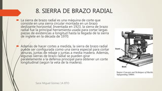 8. SIERRA DE BRAZO RADIAL
 La sierra de brazo radial es una máquina de corte que
consiste en una sierra circular montada en un brazo
deslizante horizontal. Inventada en 1923, la sierra de brazo
radial fue la principal herramienta usada para cortar largas
piezas de existencias a longitud hasta la llegada de la sierra
de inglete en la década de 1970.
 Además de hacer cortes a medida, la sierra de brazo radial
puede ser configurada como una sierra especial para cortar
ranuras, juntas de rebaje y juntas a media madera. Además,
algunas sierras de brazo radial se pueden girar
paralelamente a la defensa principal para obtener un corte
longitudinal (según la veta de la madera).
Sarai Miguel Gómez 1A BTO
 