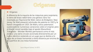  Orígenes:
A diferencia de la mayoría de las máquinas para carpintería,
la sierra de brazo radial tiene una génesis clara: fue
inventada por Raymond De Walt, nativo de Bridgeton, New
Jersey. De Walt presentó solicitudes de patente en 1923 y le
fueron otorgadas en 1925. De Walt y otros patentaron
sucesivamente numerosas variaciones sobre el original, pero
el diseño inicial (vendido bajo el apodo Maravilloso
Trabajador - Wonder Worker) permaneció como el más
exitoso: una sierra circular accionada directamente por un
motor eléctrico sostenido en un yugo que se desliza a lo
largo de un brazo horizontal a cierta distancia por encima de
la superficie de una mesa horizontal.
Sarai Miguel Gómez 1A BTO
 