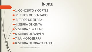 ÍNDICE
1. CONCEPTO Y CORTES
 2. TIPOS DE DENTADO
 3. TIPOS DE SIERRA
4. SIERRA DE CINTA
5. SIERRA CIRCULAR
6. SIERRA DE VAIVÉN
7. LA MOTOSIERRA
8. SIERRA DE BRAZO RADIAL
Sarai Miguel Gómez 1A BTO
 
