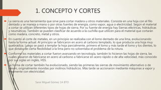 1. CONCEPTO Y CORTES
 La sierra es una herramienta que sirve para cortar madera u otros materiales. Consiste en una hoja con el filo
dentado y se maneja a mano o por otras fuentes de energía, como vapor, agua o electricidad. Según el material
a cortar se utilizan diferentes tipos de hojas de sierra. Por su fuente de energía hay Sierras eléctricas, hidráulicas
y neumáticas. También se pueden clasificar de acuerdo a la cuchilla que utilicen para el material que cortarán
como madera, concreto, metal y otros.
 En cuanto al corte de metales, en un principio se realizaba con el lomo dentado de una lima, evolucionando
hasta la forma actual. Al principio se fabricaron en acero al carbono templado, lo que producía una hoja muy
quebradiza. Luego se pasó a templar la hoja parcialmente, primero el lomo y más tarde el lomo y los dientes, lo
que dotaba de cierta flexibilidad a la lima pero no solventaba el problema de la rotura.
 Conforme los materiales a cortar fueron avanzando en tecnología, también lo hicieron las hojas de sierra, las
cuales pasaron de fabricarse en acero al carbono a fabricarse en acero rápido o de alta velocidad, más conocido
por sus siglas en inglés, HSS.
 La forma de cortar también ha evolucionado, siendo las primeras las sierras de movimiento alternativo o de
vaivén, originalmente movidas por molinos hidráulicos. Más tarde se accionaron mediante máquinas a vapor y
finalmente con electricidad.
Sarai Miguel Gómez 1A BTO
 