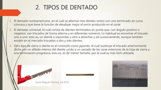 2. TIPOS DE DENTADO
1. El dentado norteamericano, en el cual se alternan tres dientes rectos con uno terminado en curva
cóncava y que tiene la función de desalojar mejor el serrín producido en el corte
2. El dentado universal, el cual consta de dientes terminados en punta que, con ángulo positivo o
negativo, van triscados de forma alterna y en diferentes números. Lo habitual es encontrar el triscado
uno a uno; esto es, un diente a izquierdas y otro a derechas y así sucesivamente, aunque también
existen en el mercado triscados a dos y tres dientes.
3. Otro tipo de sierra o diente es el conocido como japonés, el cual sustituye el triscado anteriormente
dicho por un afilado interno del diente unido a un vaciado de las caras exteriores de la hoja de sierra y
una terminación progresiva; esto es, es de menor tamaño, por lo cual es más fácil utilizarla.
Sarai Miguel Gómez 1A BTO
 