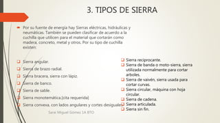 3. TIPOS DE SIERRA
 Por su fuente de energía hay Sierras eléctricas, hidráulicas y
neumáticas. También se pueden clasificar de acuerdo a la
cuchilla que utilicen para el material que cortarán como
madera, concreto, metal y otros. Por su tipo de cuchilla
existen:
 Sierra angular.
 Sierra de brazo radial.
 Sierra bracera, sierra con lápiz.
 Sierra de banco.
 Sierra de sable.
 Sierra monotemática.[cita requerida]
 Sierra convexa, con lados angulares y cortes desiguales.
 Sierra reciprocante.
 Sierra de banda o moto-sierra, sierra
utilizada normalmente para cortar
arboles.
 Sierra de vaivén, sierra usada para
cortar curvas.
 Sierra circular, máquina con hoja
circular.
 Sierra de cadena.
 Sierra articulada.
 Sierra sin fin.
Sarai Miguel Gómez 1A BTO
 