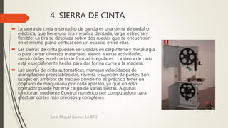 4. SIERRA DE CINTA
 La sierra de cinta o serrucho de banda es una sierra de pedal o
eléctrica, que tiene una tira metálica dentada, larga, estrecha y
flexible. La tira se desplaza sobre dos ruedas que se encuentran
en el mismo plano vertical con un espacio entre ellas.
 Las sierras de cinta pueden ser usadas en carpintería y metalurgia
o para cortar diversos materiales ajenos a estas actividades,
siendo útiles en el corte de formas irregulares . La sierra de cinta
está especialmente hecha para dar forma curva a la madera.
 Las sierras de cinta automáticas, manejan velocidades de
alimentación preestablecidas, reversa y sujeción de partes. Son
usadas en ámbitos de trabajo donde no es práctico tener un
operario de maquinaria por cada aparato, ya que un sólo
operador puede hacerse cargo de varias sierras. Algunas
funcionan mediante Control numérico por computadora para
efectuar cortes más precisos y complejos.
Sarai Miguel Gómez 1A BTO
 