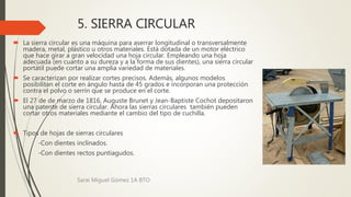 5. SIERRA CIRCULAR
 La sierra circular es una máquina para aserrar longitudinal o transversalmente
madera, metal, plástico u otros materiales. Está dotada de un motor eléctrico
que hace girar a gran velocidad una hoja circular. Empleando una hoja
adecuada (en cuanto a su dureza y a la forma de sus dientes), una sierra circular
portátil puede cortar una amplia variedad de materiales.
 Se caracterizan por realizar cortes precisos. Además, algunos modelos
posibilitan el corte en ángulo hasta de 45 grados e incorporan una protección
contra el polvo o serrín que se produce en el corte.
 El 27 de de marzo de 1816, Auguste Brunet y Jean-Baptiste Cochot depositaron
una patente de sierra circular. Ahora las sierras circulares también pueden
cortar otros materiales mediante el cambio del tipo de cuchilla.
 Tipos de hojas de sierras circulares
-Con dientes inclinados.
-Con dientes rectos puntiagudos.
Sarai Miguel Gómez 1A BTO
 