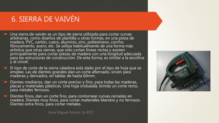6. SIERRA DE VAIVÉN
 Una sierra de vaivén es un tipo de sierra utilizada para cortar curvas
arbitrarias, como diseños de plantilla u otras formas, en una pieza de
madera, PVC, cartón, cuero, aluminio, zinc, poliestireno, corcho,
fibrocemento, acero, etc. Se utiliza habitualmente de una forma más
artística que otras sierras, que sólo cortan líneas rectas y existen
principalmente para cortar piezas de madera con una longitud adecuada
para las estructuras de construcción. De esta forma, es similar a la escofina
y al cincel.
 El tipo de corte de la sierra caladora está dado por el tipo de hoja que se
emplee. Las de dientes grandes dan un corte alternado, sirven para
maderas y derivados, en tablas de hasta 60mm.
 Dientes medianos, dan un corte preciso y fino, para todas las maderas,
placas y materiales plásticos. Una hoja ondulada, brinda un corte recto,
para metales ferrosos.
 Dientes finos, dan un corte fino, para contornear curvas cerradas en
madera. Dientes muy finos, para cortar materiales blandos y no ferrosos.
Dientes extra finos, para cortar metales.
Sarai Miguel Gómez 1A BTO
 