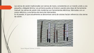 Las sierras de vaivén tradicionales son sierras de mano, consistentes en un mando unido a una
pequeña y delgada lámina. Los primeros puzles se hicieron usando esta clase de herramienta
manual. Las sierras de vaivén más modernas son herramientas eléctricas, fabricadas con un
motor eléctrico y una lámina de sierra de intercambio.
En el pasado, lo que actualmente se denominan sierra de volutas hacían referencia a las sierras
de vaivén.
Sarai Miguel Gómez 1A BTO
 