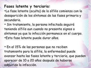 Fases latente y terciaria: La fase latente (oculta) de la sífilis comienza con la desaparición de los síntomas de las fases primaria y secundaria. Sin tratamiento, la persona infectada seguirá teniendo sífilis aun cuando no presente signos o síntomas ya que la infección permanece en el cuerpo. Esta fase latente puede durar años. En el 15% de las personas que no reciben tratamiento para la sífilis, la enfermedad puede avanzar hasta las fases latente y terciaria, que pueden aparecer de 10 a 20 años después de haberse adquirido la infección.  