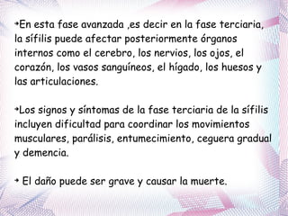 En esta fase avanzada ,es decir en la fase terciaria, la sífilis puede afectar posteriormente órganos internos como el cerebro, los nervios, los ojos, el corazón, los vasos sanguíneos, el hígado, los huesos y las articulaciones.  Los signos y síntomas de la fase terciaria de la sífilis incluyen dificultad para coordinar los movimientos musculares, parálisis, entumecimiento, ceguera gradual y demencia. El daño puede ser grave y causar la muerte. 