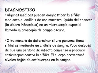 DIAGNOSTICO Algunos médicos pueden diagnosticar la sífilis mediante el análisis de una muestra líquida del chancro (la úlcera infecciosa) en un microscopio especial llamado microscopio de campo oscuro .  Otra manera de determinar si una persona tiene sífilis es mediante un análisis de sangre. Poco después de que una persona se infecta comienza a producir anticuerpos contra la sífilis. El cuerpo presentará niveles bajos de anticuerpos en la sangre. 