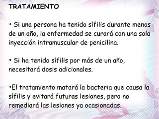 TRATAMIENTO Si una persona ha tenido sífilis durante menos de un año, la enfermedad se curará con una sola inyección intramuscular de penicilina.  Si ha tenido sífilis por más de un año, necesitará dosis adicionales.  El tratamiento matará la bacteria que causa la sífilis y evitará futuras lesiones, pero no remediará las lesiones ya ocasionadas. 
