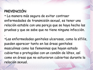 PREVENCIÓN La manera más segura de evitar contraer enfermedades de transmisión sexual, es tener una relación estable con una pareja que se haya hecho las pruebas y que se sabe que no tiene ninguna infección.  .  Las enfermedades genitales ulcerosas, como la sífilis, pueden aparecer tanto en las áreas genitales masculinas como las femeninas que hayan estado cubiertas o protegidas con un condón de látex, así como en áreas que no estuvieron cubiertas durante la relación sexual. 