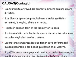 CAUSAS(Contagio) Se transmite a través del contacto directo con una úlcera sifilítica. Las úlceras aparecen principalmente en los genitales externos, la vagina, el ano o el recto. También pueden salir en los labios y en la boca. La transmisión de la bacteria ocurre durante las relaciones sexuales vaginales, anales u orales .  Las mujeres embarazadas  que tienen esta enfermedad pueden pasársela a los bebés que llevan en el vientre. La sífilis no se propaga por el contacto con los inodoros, las manijas de las puertas, las piscinas, las bañeras, ni por compartir ropa o cubiertos. 