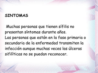 SINTOMAS Muchas personas que tienen sífilis no presentan síntomas durante años.  Las personas que están en la fase primaria o secundaria de la enfermedad transmiten la infección aunque muchas veces las úlceras sifilíticas no se puedan reconocer. 