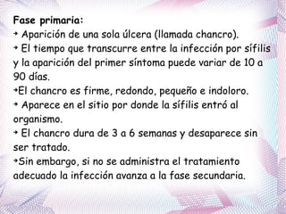 Fase primaria:   Aparición de una sola úlcera (llamada chancro). El tiempo que transcurre entre la infección por sífilis y la aparición del primer síntoma puede variar de 10 a 90 días.  El chancro es firme, redondo, pequeño e indoloro. Aparece en el sitio por donde la sífilis entró al organismo. El chancro dura de 3 a 6 semanas y desaparece sin ser tratado.  Sin embargo, si no se administra el tratamiento adecuado la infección avanza a la fase secundaria. 