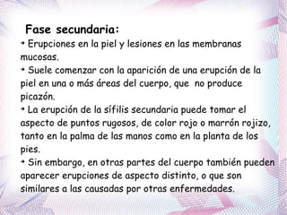 Fase secundaria: Erupciones en la piel y lesiones en las membranas mucosas.  Suele comenzar con la aparición de una erupción de la piel en una o más áreas del cuerpo, que  no produce picazón. La erupción de la sífilis secundaria puede tomar el aspecto de puntos rugosos, de color rojo o marrón rojizo, tanto en la palma de las manos como en la planta de los pies. Sin embargo, en otras partes del cuerpo también pueden aparecer erupciones de aspecto distinto, o que son similares a las causadas por otras enfermedades. 