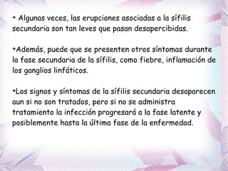 Algunas veces, las erupciones asociadas a la sífilis secundaria son tan leves que pasan desapercibidas. Además, puede que se presenten otros síntomas durante la fase secundaria de la sífilis, como fiebre, inflamación de los ganglios linfáticos. Los signos y síntomas de la sífilis secundaria desaparecen aun si no son tratados, pero si no se administra tratamiento la infección progresará a la fase latente y posiblemente hasta la última fase de la enfermedad. 
