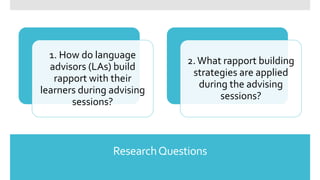 ResearchQuestions
1. How do language
advisors (LAs) build
rapport with their
learners during advising
sessions?
2.What rapport building
strategies are applied
during the advising
sessions?
 