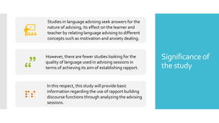 Significance of
the study
Studies in language advising seek answers for the
nature of advising, its effect on the learner and
teacher by relating language advising to different
concepts such as motivation and anxiety dealing.
However, there are fewer studies looking for the
quality of language used in advising sessions in
terms of achieving its aim of establishing rapport.
In this respect, this study will provide basic
information regarding the use of rapport building
discourse functions through analyzing the advising
sessions.
 