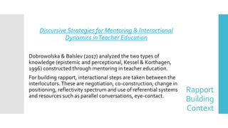 Rapport
Building
Context
Discursive Strategies for Mentoring & Interactional
Dynamics inTeacher Education
Dobrowolska & Balslev (2017) analyzed the two types of
knowledge (epistemic and perceptional, Kessel & Korthagen,
1996) constructed through mentoring in teacher education.
For building rapport, interactional steps are taken between the
interlocutors.These are negotiation, co-construction, change in
positioning, reflectivity spectrum and use of referential systems
and resources such as parallel conversations, eye-contact.
 