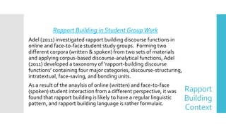 Rapport
Building
Context
Rapport Building in Student GroupWork
Adel (2011) investigated rapport building discourse functions in
online and face-to-face student study groups. Forming two
different corpora (written & spoken) from two sets of materials
and applying corpus-based discourse-analytical functions, Adel
(2011) developed a taxonomy of ‘rapport-building discourse
functions’ containing four major categories, discourse-structuring,
intratextual, face-saving, and bonding units.
As a result of the anaylsis of online (written) and face-to-face
(spoken) student interaction from a different perspective, it was
found that rapport building is likely to have a regular linguistic
pattern, and rapport building language is rather formulaic.
 