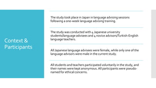 Context &
Participants
The study took place in Japan in language advising sessions
following a one-week language advising training.
The study was conducted with 4 Japanese university
students/language advisees and 4 novice advisors/Turkish-English
language teachers.
All Japanese language advisees were female, while only one of the
language advisors were male in the current study.
All students and teachers participated voluntarily in the study, and
their names were kept anonymous.All participants were pseudo-
named for ethical concerns.
 