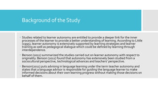 Background of theStudy
 Studies related to learner autonomy are entitled to provide a deeper link for the inner
processes of the learner to provide a better understanding of learning.According to Little
(1995), learner autonomy is extensively supported by learning strategies and learner
training as well as pedagogical dialogue which could be defined by learning through
interdependence.
 Benson (2011) summarized the studies carried out on learner autonomy with respect to
originality. Benson (2011) found that autonomy has extensively been studied from a
sociocultural perspective, technological advances and teachers’ perspective.
 Benson(2011) puts advising in language learning under the term teacher autonomy and
states that a language advisor is responsible for guiding the language learner to make
informed decisions about their own learning progress without making those decisions on
behalf of them.
 