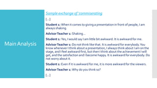 MainAnalysis
Sample exchange of ‘commiserating
[…]
Student 1: When it comes to giving a presentation in front of people, I am
always shaking.
AdvisorTeacher 1: Shaking…
Student 1: Yes, I would say I am little bit awkward. It is awkward for me.
AdvisorTeacher 1: Do not think like that. It is awkward for everybody.You
know whenever I think about a presentation, I always think about I am on the
stage, and I feel awkward first, but then I think about the achievement I will
get, and the satisfaction and I become happy. It is awkward for everybody. Do
not worry about it.
Student 1: Even if it is awkward for me, it is more awkward for the viewers.
AdvisorTeacher 1: Why do you think so?
[…]
 