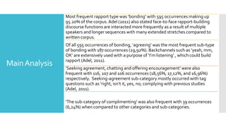 MainAnalysis
Most frequent rapport type was ‘bonding’ with 595 occurrences making up
95.20% of the corpus. Adel (2011) also stated face-to-face rapport-building
discourse functions are interacted more frequently as a result of multiple
speakers and longer sequences with many extended stretches compared to
written corpus.
Of all 595 occurrences of bonding, ‘agreeing’ was the most frequent sub-type
of bonding with 187 occurrences (29,92%). Backchannels such as ‘yeah, mm,
OK’ are extensively used with a purpose of ‘I’m listening’ , which could build
rapport (Adel, 2011).
‘Seeking agreement, chatting and offering encouragement’ were also
frequent with 116, 107 and 106 occurrences (18,56%, 17,12%, and 16,96%)
respectively. Seeking-agreement sub-category mostly occurred with tag
questions such as ‘right, isn’t it, yes, no; complying with previous studies
(Adel, 2011).
‘The sub-category of complimenting’ was also frequent with 39 occurrences
(6,24%) when compared to other categories and sub-categories.
 