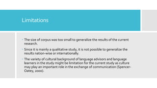 Limitations
 The size of corpus was too small to generalize the results of the current
research.
 Since it is mainly a qualitative study, it is not possible to generalize the
results nation-wise or internationally.
 The variety of cultural background of language advisors and language
learners in the study might be limitation for the current study as culture
may play an important role in the exchange of communication (Spencer-
Oatey, 2000).
 