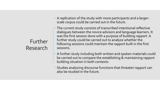 Further
Research
 A replication of the study with more participants and a larger-
scale corpus could be carried out in the future.
 The current study consists of transcribed intentional reflective
dialogues between the novice advisors and language learners. It
was the first session done with a purpose of building rapport. A
further study could be carried out to analyze whether the
following sessions could maintain the rapport built in the first
sessions.
 A further study including both written and spoken materials could
be carried out to compare the establishing & maintaining rapport
building situation in both contexts.
 Studies analyzing discourse functions that threaten rapport can
also be studied in the future.
 