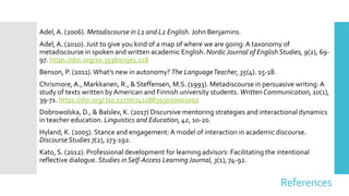 References
Adel, A. (2006). Metadiscourse in L1 and L2 English. John Benjamins.
Adel, A. (2010). Just to give you kind of a map of where we are going:A taxonomy of
metadiscourse in spoken and written academic English. NordicJournal of English Studies, 9(2), 69-
97. https://doi.org/10.35360/njes.218
Benson, P. (2011).What’s new in autonomy? The LanguageTeacher, 35(4). 15-18.
Chrismore,A., Markkanen, R., & Steffensen, M.S. (1993). Metadiscourse in persuasive writing:A
study of texts written by American and Finnish university students. Written Communication, 10(1),
39-71. https://doi.org/ /10.1177/0741088393010001002
Dobrowolska, D., & Balslev, K. (2017) Discursive mentoring strategies and interactional dynamics
in teacher education. Linguistics and Education, 42, 10-20.
Hyland, K. (2005). Stance and engagement:A model of interaction in academic discourse.
DiscourseStudies 7(2), 173-192.
Kato, S. (2012). Professional development for learning advisors: Facilitating the intentional
reflective dialogue. Studies in Self-Access LearningJournal, 3(1), 74-92.
 