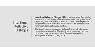 Intentional
Reflective
Dialogue
Intentional Reflective Dialogue (IRD): It is the process of promoting
learner autonomy through intentional one-to-one dialogue with the
help of linguistic strategies and features to reflect and deeper think on
the possible learner, and with a focus of learner differences such as
motivation, belief, values, and lifestyles.
The idea of creating a structured dialogue framework is based on
preventing the possibility of fossilization and stagnation that may
occur over time due to characteristic features or underlying
assumptions of advisors (Kato, 2012).
 