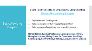 BasicAdvising
Strategies
Giving Positive Feedback, Empathizing, Complimenting
The aim of Basic Advising Strategies
1. To give learners thinking time
2. To let learners know that you are there for them
3. To let learners reflect deeply on a powerful moment
Other Basic Advising Strategies: Linking(Metaviewing),
Using Metaphors, Using Powerful Questions, Intuiting,
Challenging, Confronting, Sharing, Accountability, Silence
 