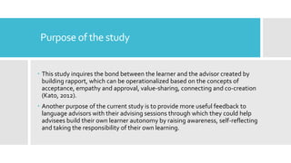 Purpose of the study
 This study inquires the bond between the learner and the advisor created by
building rapport, which can be operationalized based on the concepts of
acceptance, empathy and approval, value-sharing, connecting and co-creation
(Kato, 2012).
 Another purpose of the current study is to provide more useful feedback to
language advisors with their advising sessions through which they could help
advisees build their own learner autonomy by raising awareness, self-reflecting
and taking the responsibility of their own learning.
 